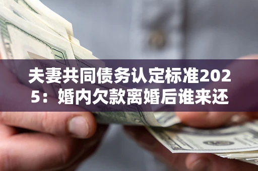 济南夫妻共同债务认定标准2025：婚内欠款离婚后谁来还？