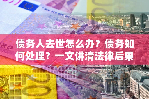 济南债务人去世怎么办？债务如何处理？一文讲清法律后果