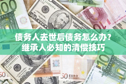济南债务人去世后债务怎么办？继承人必知的清偿技巧