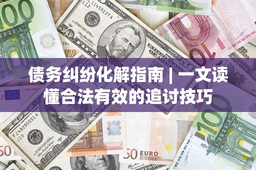 济南债务纠纷化解指南 | 一文读懂合法有效的追讨技巧