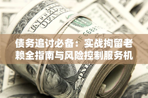 济南债务追讨必备：实战拘留老赖全指南与风险控制服务机构推荐